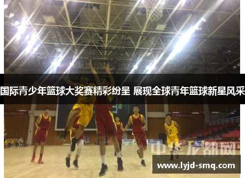 国际青少年篮球大奖赛精彩纷呈 展现全球青年篮球新星风采