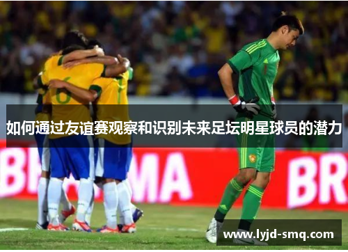 如何通过友谊赛观察和识别未来足坛明星球员的潜力