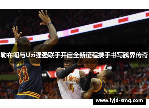 勒布朗与Uzi强强联手开启全新征程携手书写跨界传奇