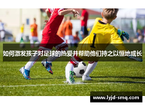 如何激发孩子对足球的热爱并帮助他们持之以恒地成长