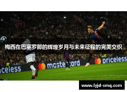 梅西在巴塞罗那的辉煌岁月与未来征程的完美交织
