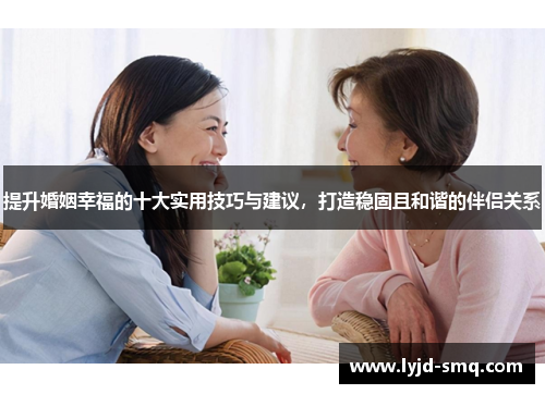 提升婚姻幸福的十大实用技巧与建议，打造稳固且和谐的伴侣关系