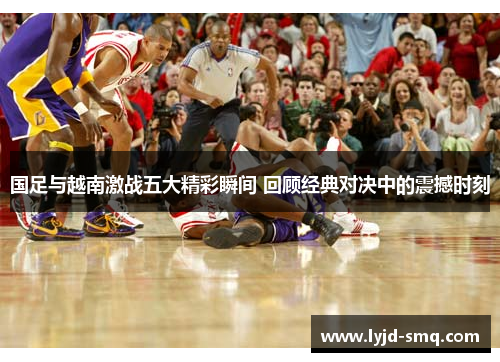 国足与越南激战五大精彩瞬间 回顾经典对决中的震撼时刻