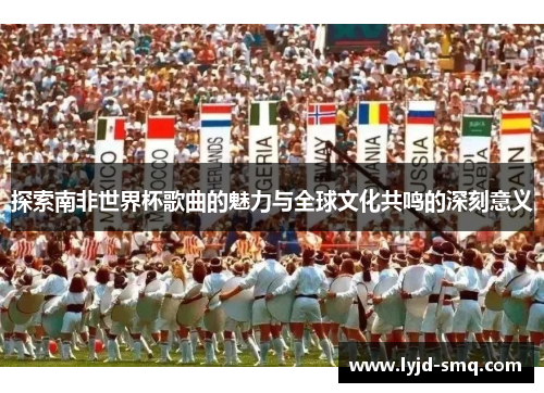 探索南非世界杯歌曲的魅力与全球文化共鸣的深刻意义