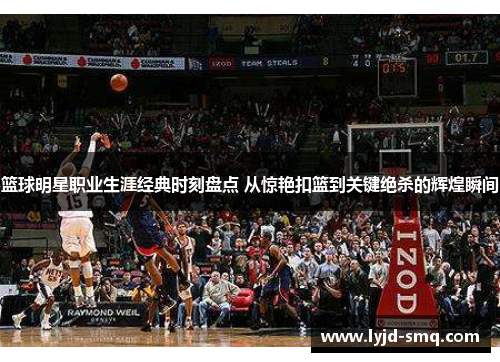 篮球明星职业生涯经典时刻盘点 从惊艳扣篮到关键绝杀的辉煌瞬间